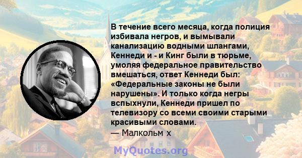 В течение всего месяца, когда полиция избивала негров, и вымывали канализацию водными шлангами, Кеннеди и - и Кинг были в тюрьме, умоляя федеральное правительство вмешаться, ответ Кеннеди был: «Федеральные законы не