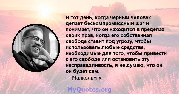 В тот день, когда черный человек делает бескомпромиссный шаг и понимает, что он находится в пределах своих прав, когда его собственная свобода ставит под угрозу, чтобы использовать любые средства, необходимые для того,