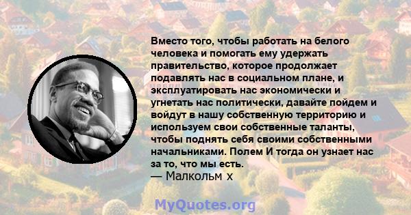 Вместо того, чтобы работать на белого человека и помогать ему удержать правительство, которое продолжает подавлять нас в социальном плане, и эксплуатировать нас экономически и угнетать нас политически, давайте пойдем и