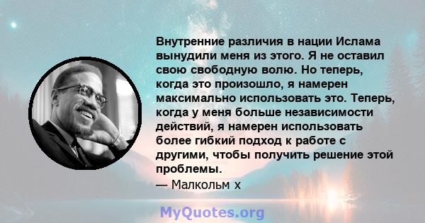 Внутренние различия в нации Ислама вынудили меня из этого. Я не оставил свою свободную волю. Но теперь, когда это произошло, я намерен максимально использовать это. Теперь, когда у меня больше независимости действий, я