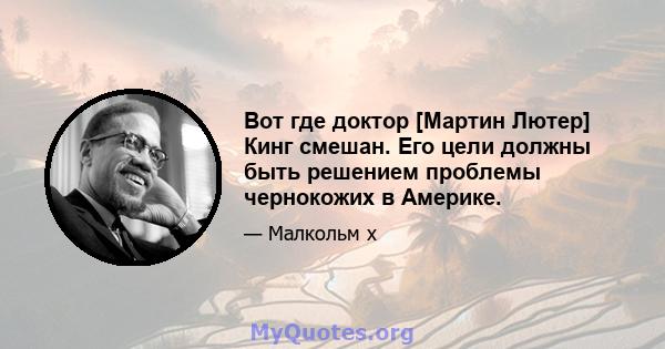 Вот где доктор [Мартин Лютер] Кинг смешан. Его цели должны быть решением проблемы чернокожих в Америке.