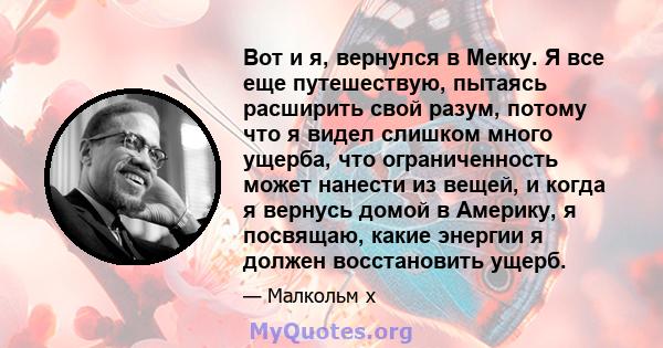 Вот и я, вернулся в Мекку. Я все еще путешествую, пытаясь расширить свой разум, потому что я видел слишком много ущерба, что ограниченность может нанести из вещей, и когда я вернусь домой в Америку, я посвящаю, какие