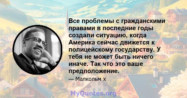 Все проблемы с гражданскими правами в последние годы создали ситуацию, когда Америка сейчас движется к полицейскому государству. У тебя не может быть ничего иначе. Так что это ваше предположение.