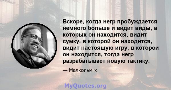 Вскоре, когда негр пробуждается немного больше и видит виды, в которых он находится, видит сумку, в которой он находится, видит настоящую игру, в которой он находится, тогда негр разрабатывает новую тактику.