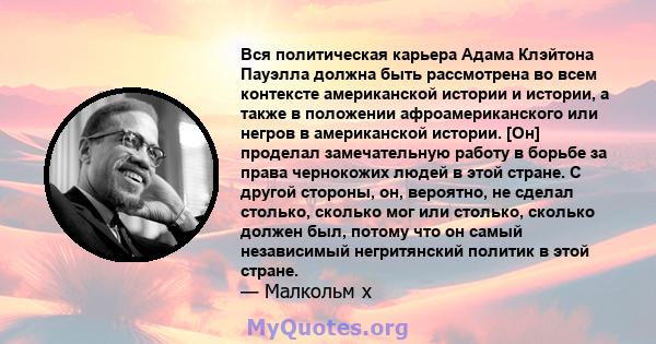 Вся политическая карьера Адама Клэйтона Пауэлла должна быть рассмотрена во всем контексте американской истории и истории, а также в положении афроамериканского или негров в американской истории. [Он] проделал