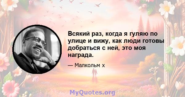 Всякий раз, когда я гуляю по улице и вижу, как люди готовы добраться с ней, это моя награда.