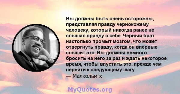 Вы должны быть очень осторожны, представляя правду чернокожему человеку, который никогда ранее не слышал правду о себе. Черный брат настолько промыт мозгом, что может отвергнуть правду, когда он впервые слышит это. Вы