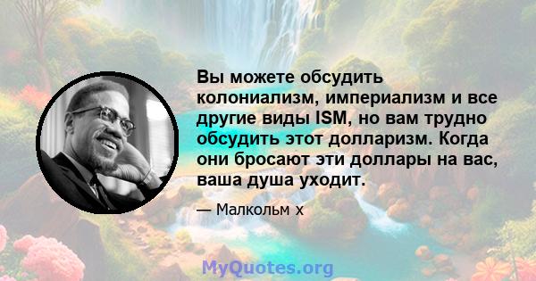 Вы можете обсудить колониализм, империализм и все другие виды ISM, но вам трудно обсудить этот долларизм. Когда они бросают эти доллары на вас, ваша душа уходит.