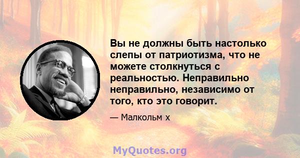 Вы не должны быть настолько слепы от патриотизма, что не можете столкнуться с реальностью. Неправильно неправильно, независимо от того, кто это говорит.