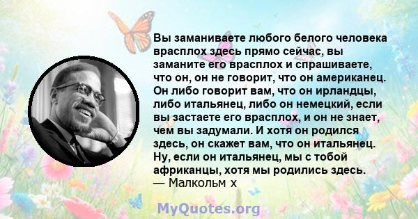 Вы заманиваете любого белого человека врасплох здесь прямо сейчас, вы заманите его врасплох и спрашиваете, что он, он не говорит, что он американец. Он либо говорит вам, что он ирландцы, либо итальянец, либо он