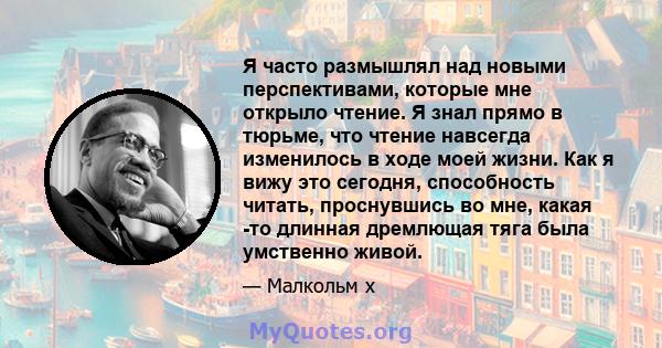 Я часто размышлял над новыми перспективами, которые мне открыло чтение. Я знал прямо в тюрьме, что чтение навсегда изменилось в ходе моей жизни. Как я вижу это сегодня, способность читать, проснувшись во мне, какая -то