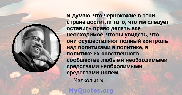 Я думаю, что чернокожие в этой стране достигли того, что им следует оставить право делать все необходимое, чтобы увидеть, что они осуществляют полный контроль над политиками в политике, в политике их собственного