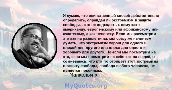 Я думаю, что единственный способ действительно определить, оправдан ли экстремизм в защите свободы, - это не подходить к нему как к американцу, европейскому или африканскому или азиатскому, а как человеку. Если мы