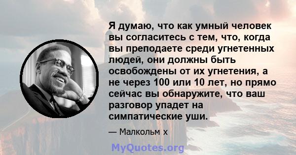 Я думаю, что как умный человек вы согласитесь с тем, что, когда вы преподаете среди угнетенных людей, они должны быть освобождены от их угнетения, а не через 100 или 10 лет, но прямо сейчас вы обнаружите, что ваш