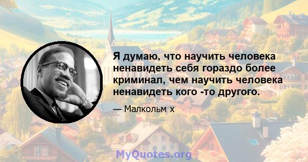 Я думаю, что научить человека ненавидеть себя гораздо более криминал, чем научить человека ненавидеть кого -то другого.