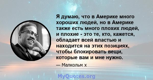 Я думаю, что в Америке много хороших людей, но в Америке также есть много плохих людей, и плохие - это те, кто, кажется, обладает всей властью и находится на этих позициях, чтобы блокировать вещи, которые вам и мне