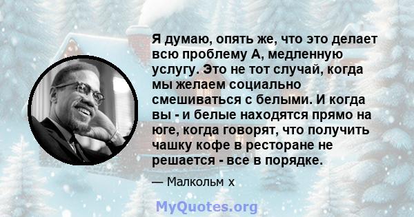 Я думаю, опять же, что это делает всю проблему A, медленную услугу. Это не тот случай, когда мы желаем социально смешиваться с белыми. И когда вы - и белые находятся прямо на юге, когда говорят, что получить чашку кофе