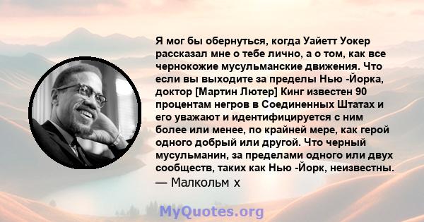 Я мог бы обернуться, когда Уайетт Уокер рассказал мне о тебе лично, а о том, как все чернокожие мусульманские движения. Что если вы выходите за пределы Нью -Йорка, доктор [Мартин Лютер] Кинг известен 90 процентам негров 