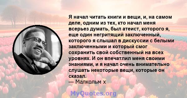 Я начал читать книги и вещи, и, на самом деле, одним из тех, кто начал меня всерьез думать, был атеист, которого я, еще один негритящий заключенный, которого я слышал в дискуссии с белыми заключенными и который смог