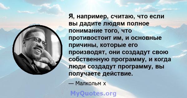 Я, например, считаю, что если вы дадите людям полное понимание того, что противостоит им, и основные причины, которые его производят, они создадут свою собственную программу, и когда люди создадут программу, вы