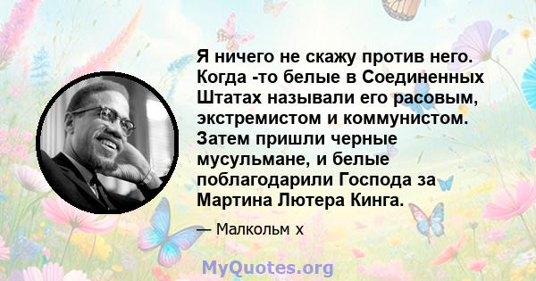 Я ничего не скажу против него. Когда -то белые в Соединенных Штатах называли его расовым, экстремистом и коммунистом. Затем пришли черные мусульмане, и белые поблагодарили Господа за Мартина Лютера Кинга.