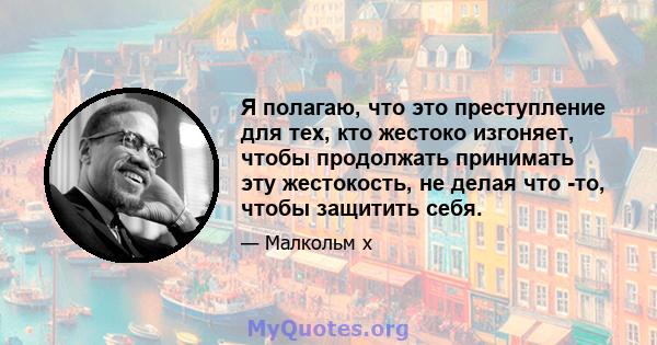 Я полагаю, что это преступление для тех, кто жестоко изгоняет, чтобы продолжать принимать эту жестокость, не делая что -то, чтобы защитить себя.