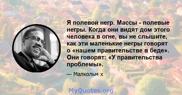 Я полевой негр. Массы - полевые негры. Когда они видят дом этого человека в огне, вы не слышите, как эти маленькие негры говорят о «нашем правительстве в беде». Они говорят: «У правительства проблемы».