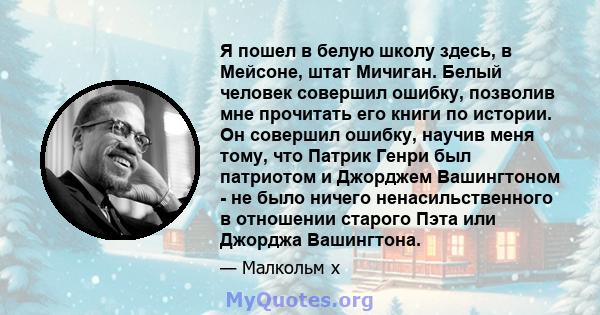 Я пошел в белую школу здесь, в Мейсоне, штат Мичиган. Белый человек совершил ошибку, позволив мне прочитать его книги по истории. Он совершил ошибку, научив меня тому, что Патрик Генри был патриотом и Джорджем