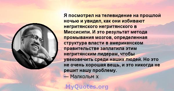 Я посмотрел на телевидение на прошлой ночью и увидел, как они избивают негритянского негритянского в Миссисипи. И это результат метода промывания мозгов, определенная структура власти в американском правительстве