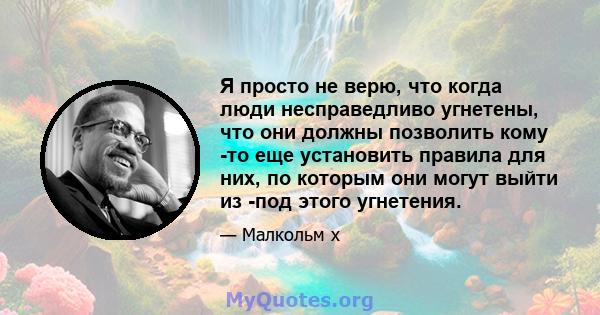 Я просто не верю, что когда люди несправедливо угнетены, что они должны позволить кому -то еще установить правила для них, по которым они могут выйти из -под этого угнетения.