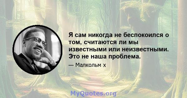 Я сам никогда не беспокоился о том, считаются ли мы известными или неизвестными. Это не наша проблема.