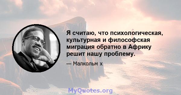 Я считаю, что психологическая, культурная и философская миграция обратно в Африку решит нашу проблему.