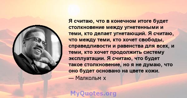 Я считаю, что в конечном итоге будет столкновение между угнетенными и теми, кто делает угнетающий. Я считаю, что между теми, кто хочет свободы, справедливости и равенства для всех, и теми, кто хочет продолжить систему