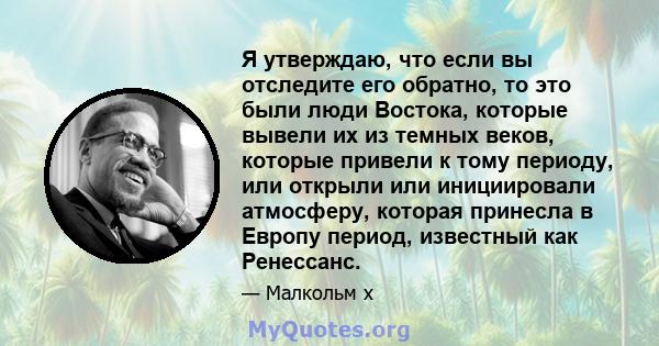 Я утверждаю, что если вы отследите его обратно, то это были люди Востока, которые вывели их из темных веков, которые привели к тому периоду, или открыли или инициировали атмосферу, которая принесла в Европу период,