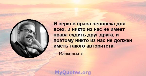 Я верю в права человека для всех, и никто из нас не имеет права судить друг друга, и поэтому никто из нас не должен иметь такого авторитета.