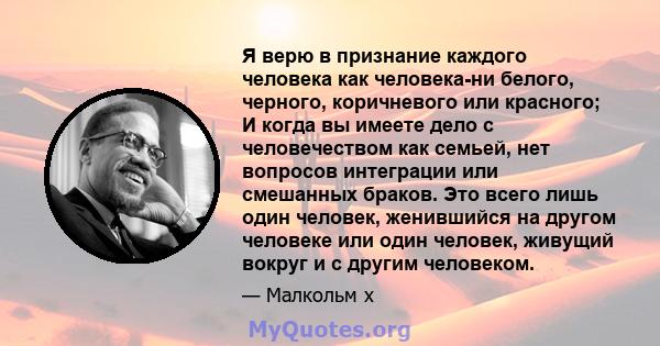 Я верю в признание каждого человека как человека-ни белого, черного, коричневого или красного; И когда вы имеете дело с человечеством как семьей, нет вопросов интеграции или смешанных браков. Это всего лишь один