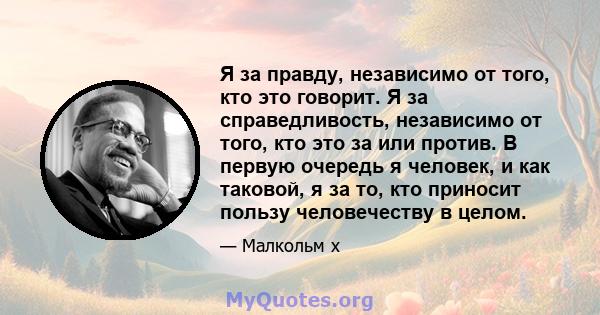 Я за правду, независимо от того, кто это говорит. Я за справедливость, независимо от того, кто это за или против. В первую очередь я человек, и как таковой, я за то, кто приносит пользу человечеству в целом.