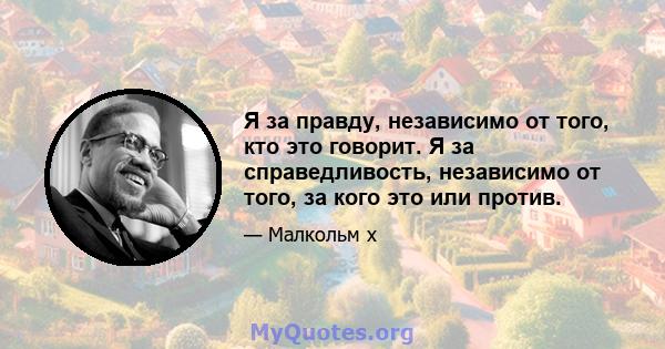 Я за правду, независимо от того, кто это говорит. Я за справедливость, независимо от того, за кого это или против.