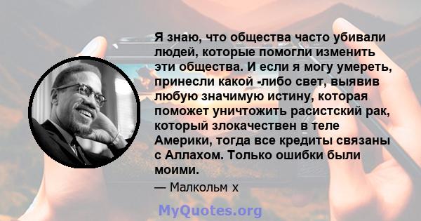 Я знаю, что общества часто убивали людей, которые помогли изменить эти общества. И если я могу умереть, принесли какой -либо свет, выявив любую значимую истину, которая поможет уничтожить расистский рак, который