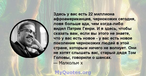 Здесь у вас есть 22 миллиона афроамериканцев, чернокожих сегодня, ловя больше ада, чем когда-либо видел Патрик Генри. И я здесь, чтобы сказать вам, если вы этого не знаете, что у вас есть новое - у вас есть новое