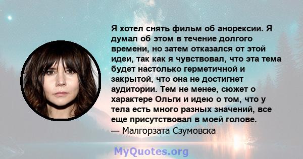 Я хотел снять фильм об анорексии. Я думал об этом в течение долгого времени, но затем отказался от этой идеи, так как я чувствовал, что эта тема будет настолько герметичной и закрытой, что она не достигнет аудитории.