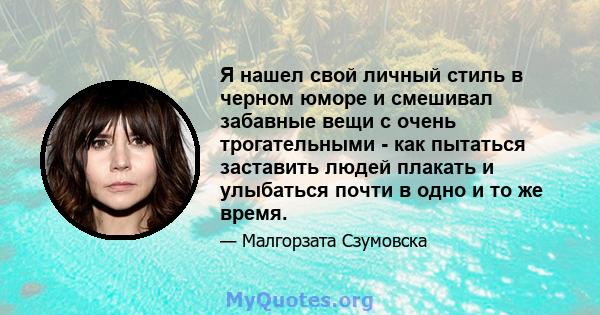 Я нашел свой личный стиль в черном юморе и смешивал забавные вещи с очень трогательными - как пытаться заставить людей плакать и улыбаться почти в одно и то же время.