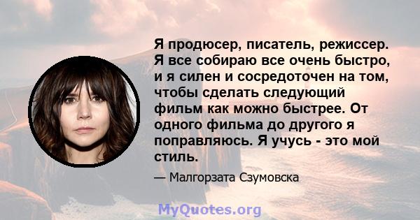 Я продюсер, писатель, режиссер. Я все собираю все очень быстро, и я силен и сосредоточен на том, чтобы сделать следующий фильм как можно быстрее. От одного фильма до другого я поправляюсь. Я учусь - это мой стиль.