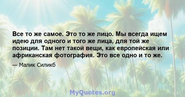 Все то же самое. Это то же лицо. Мы всегда ищем идею для одного и того же лица, для той же позиции. Там нет такой вещи, как европейская или африканская фотография. Это все одно и то же.