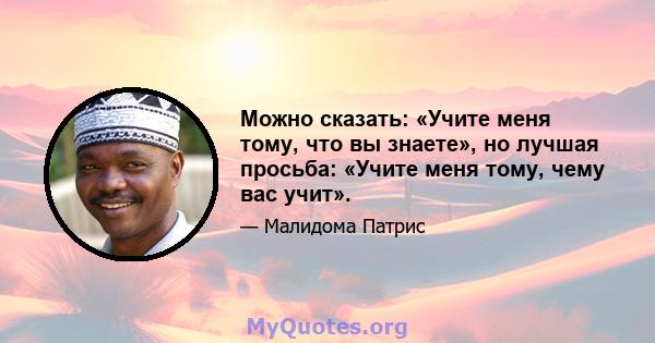 Можно сказать: «Учите меня тому, что вы знаете», но лучшая просьба: «Учите меня тому, чему вас учит».