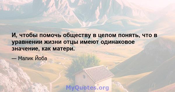 И, чтобы помочь обществу в целом понять, что в уравнении жизни отцы имеют одинаковое значение, как матери.