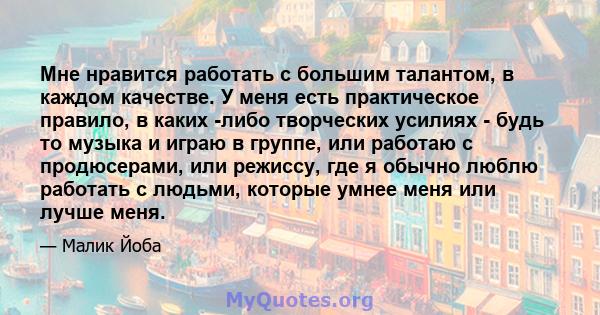 Мне нравится работать с большим талантом, в каждом качестве. У меня есть практическое правило, в каких -либо творческих усилиях - будь то музыка и играю в группе, или работаю с продюсерами, или режиссу, где я обычно