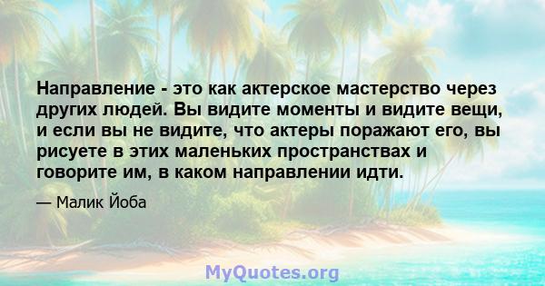 Направление - это как актерское мастерство через других людей. Вы видите моменты и видите вещи, и если вы не видите, что актеры поражают его, вы рисуете в этих маленьких пространствах и говорите им, в каком направлении