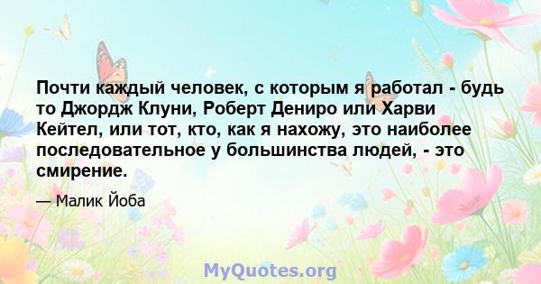 Почти каждый человек, с которым я работал - будь то Джордж Клуни, Роберт Дениро или Харви Кейтел, или тот, кто, как я нахожу, это наиболее последовательное у большинства людей, - это смирение.