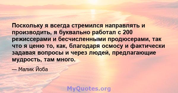 Поскольку я всегда стремился направлять и производить, я буквально работал с 200 режиссерами и бесчисленными продюсерами, так что я ценю то, как, благодаря осмосу и фактически задавая вопросы и через людей, предлагающие 